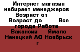 Интернет-магазин набирает менеджеров › Возраст от ­ 18 › Возраст до ­ 58 - Все города Работа » Вакансии   . Ямало-Ненецкий АО,Ноябрьск г.